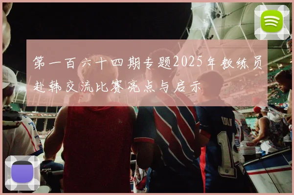 第一百六十四期专题2025年教练员赴韩交流比赛亮点与启示