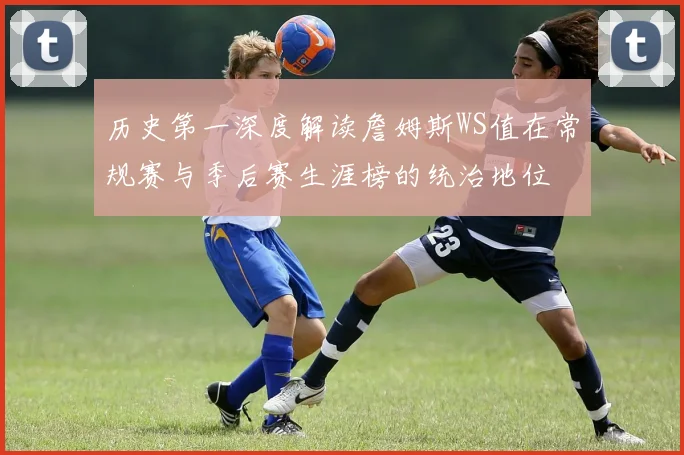 历史第一深度解读詹姆斯WS值在常规赛与季后赛生涯榜的统治地位