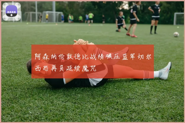 阿森纳伦敦德比战绩碾压蓝军切尔西恐再负延续魔咒