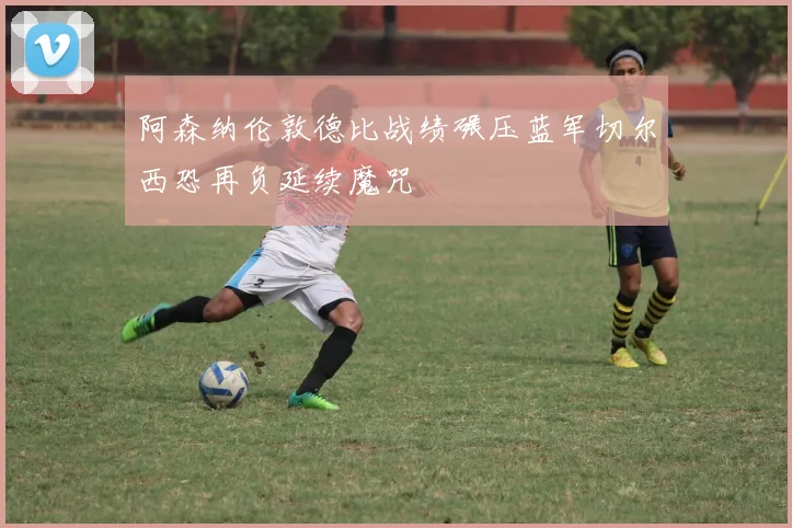 阿森纳伦敦德比战绩碾压蓝军切尔西恐再负延续魔咒