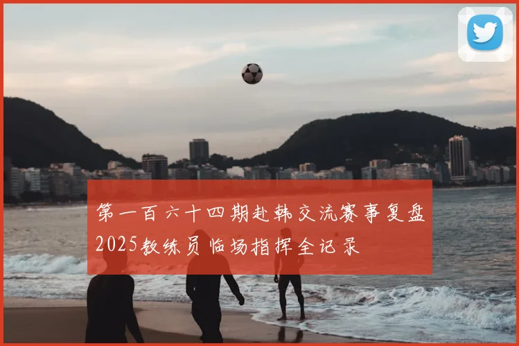第一百六十四期赴韩交流赛事复盘2025教练员临场指挥全记录
