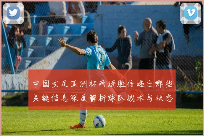 中国女足亚洲杯两连胜传递出哪些关键信息深度解析球队战术与状态