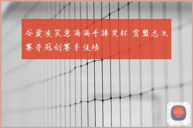 谷爱凌笑意满满手捧奖杯 雪盟总决赛夺冠创赛季佳绩