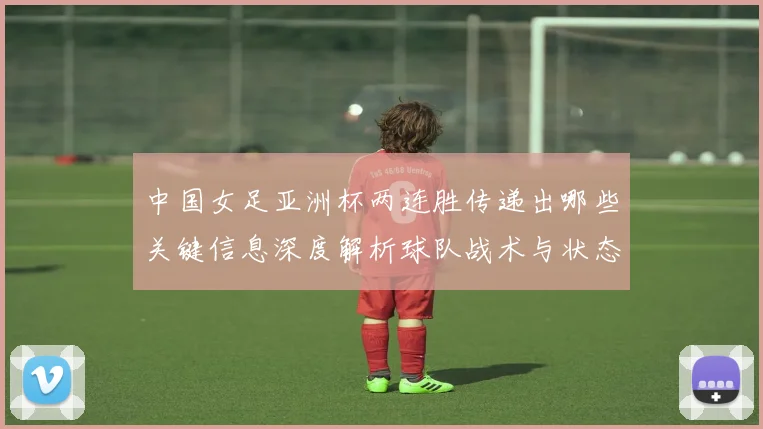 中国女足亚洲杯两连胜传递出哪些关键信息深度解析球队战术与状态