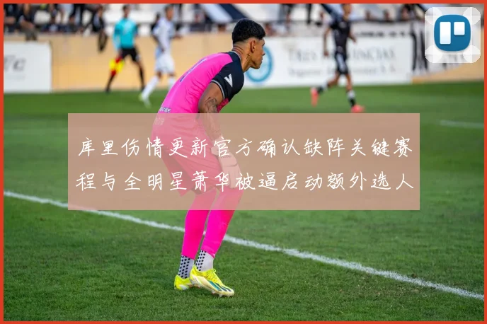 库里伤情更新官方确认缺阵关键赛程与全明星萧华被逼启动额外选人程序